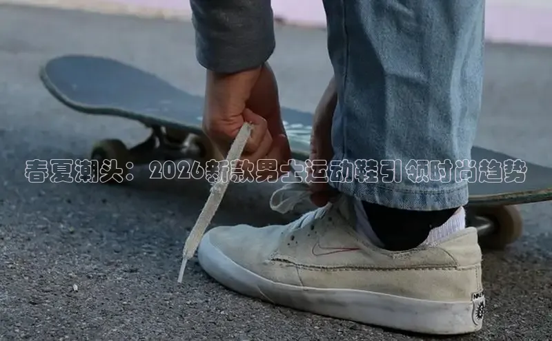 春夏潮头：2026新款男士运动鞋引领时尚趋势